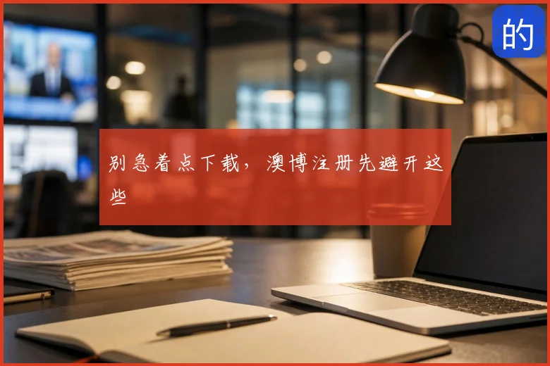 别急着点下载，澳博注册先避开这些